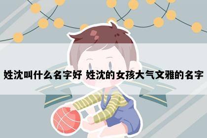 姓沈叫什么名字好 姓沈的女孩大气文雅的名字